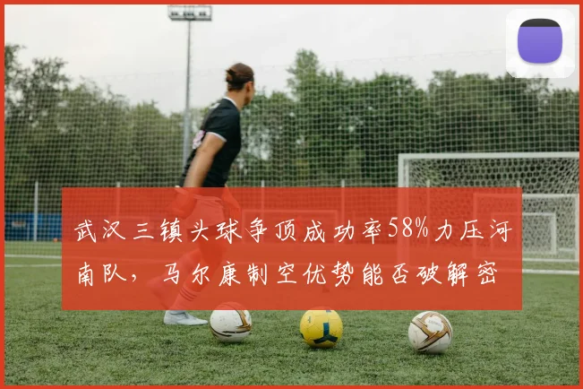 武汉三镇头球争顶成功率58%力压河南队，马尔康制空优势能否破解密集防守？