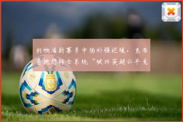 利物浦新赛季中场补强迟缓，克洛普抱怨转会系统“破坏英超公平竞争”