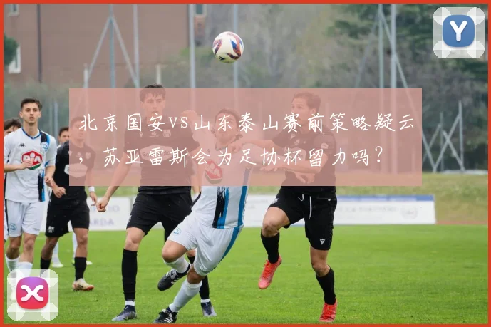 北京国安vs山东泰山赛前策略疑云，苏亚雷斯会为足协杯留力吗？