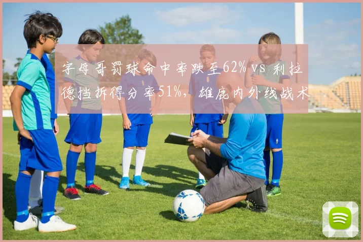 字母哥罚球命中率跌至62% vs 利拉德挡拆得分率51%，雄鹿内外线战术博弈成焦点