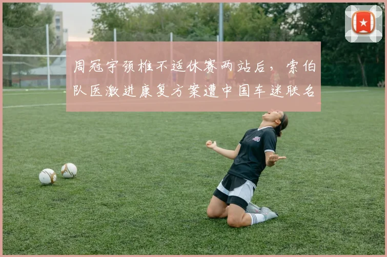 周冠宇颈椎不适休赛两站后，索伯队医激进康复方案遭中国车迷联名抗议