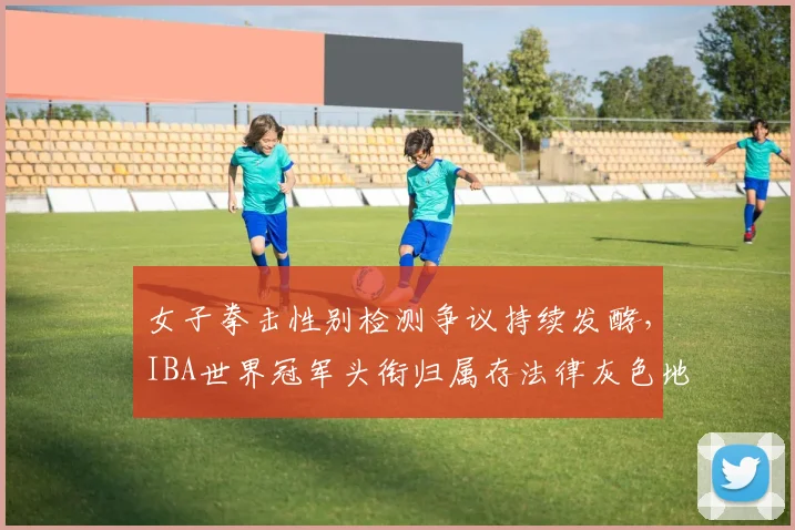 女子拳击性别检测争议持续发酵，IBA世界冠军头衔归属存法律灰色地带