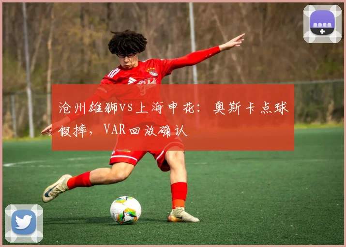 沧州雄狮vs上海申花：奥斯卡点球假摔，VAR回放确认