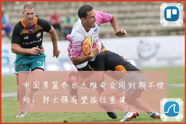 中国男篮乔尔杰维奇合同到期不续约，郭士强有望接任重建
