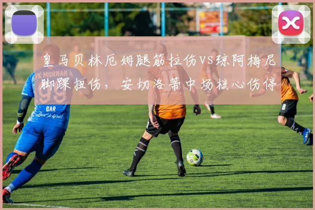 皇马贝林厄姆腿筋拉伤vs琼阿梅尼脚踝扭伤，安切洛蒂中场核心伤停影响对比