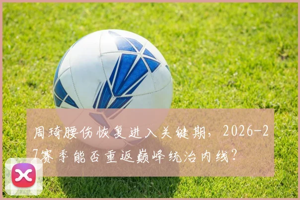 周琦腰伤恢复进入关键期，2026-27赛季能否重返巅峰统治内线？