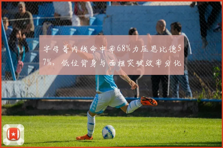 字母哥内线命中率68%力压恩比德57%，低位背身与面框突破效率分化明显